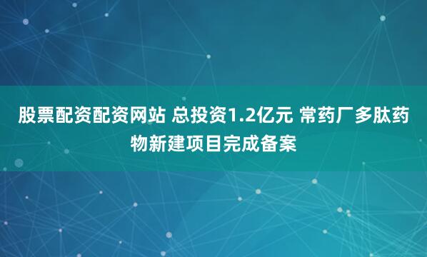 股票配资配资网站 总投资1.2亿元 常药厂多肽药物新建项目完成备案