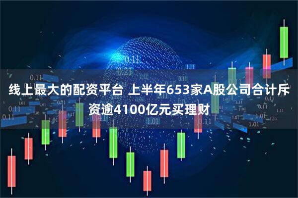 线上最大的配资平台 上半年653家A股公司合计斥资逾4100亿元买理财