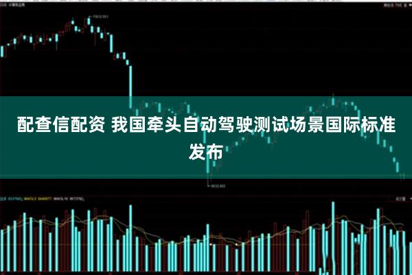 配查信配资 我国牵头自动驾驶测试场景国际标准发布