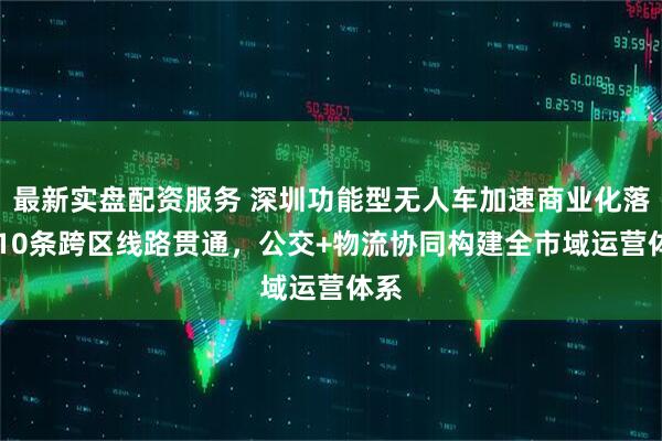 最新实盘配资服务 深圳功能型无人车加速商业化落地 10条跨区线路贯通，公交+物流协同构建全市域运营体系