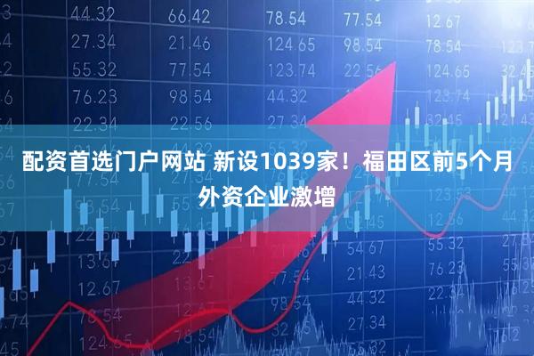 配资首选门户网站 新设1039家！福田区前5个月外资企业激增