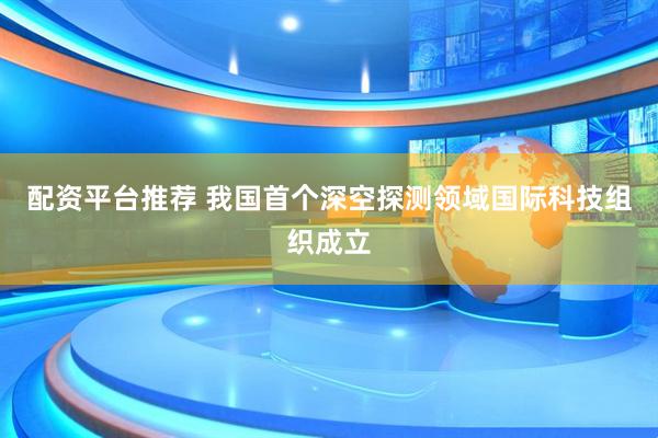 配资平台推荐 我国首个深空探测领域国际科技组织成立