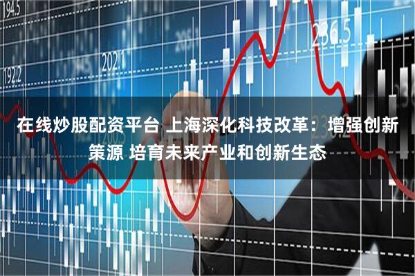 在线炒股配资平台 上海深化科技改革：增强创新策源 培育未来产业和创新生态