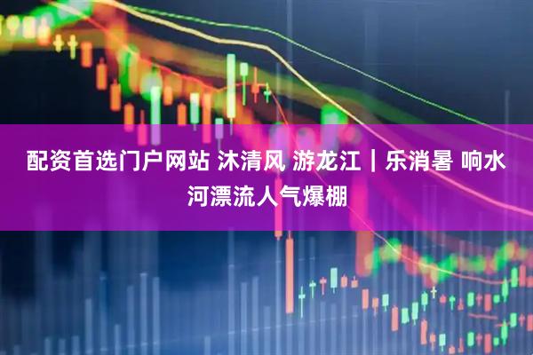 配资首选门户网站 沐清风 游龙江｜乐消暑 响水河漂流人气爆棚