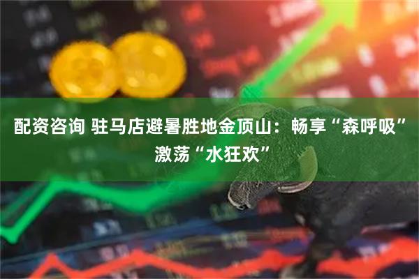 配资咨询 驻马店避暑胜地金顶山：畅享“森呼吸” 激荡“水狂欢”
