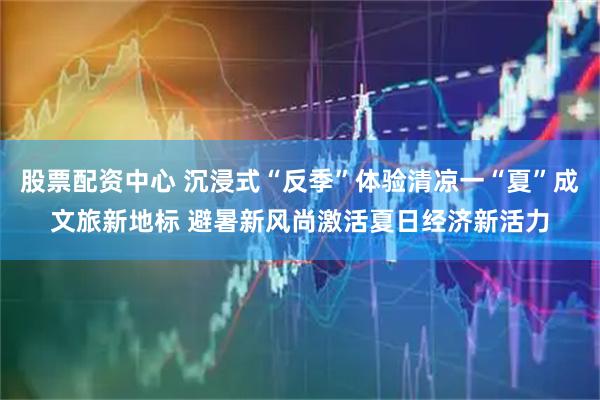 股票配资中心 沉浸式“反季”体验清凉一“夏”成文旅新地标 避暑新风尚激活夏日经济新活力