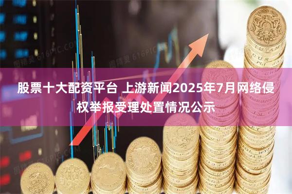 股票十大配资平台 上游新闻2025年7月网络侵权举报受理处置情况公示