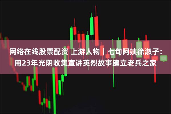 网络在线股票配资 上游人物丨七旬阿姨徐淑子：用23年光阴收集宣讲英烈故事建立老兵之家