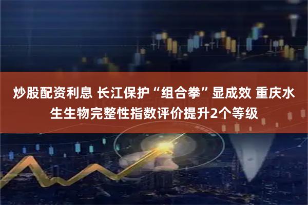 炒股配资利息 长江保护“组合拳”显成效 重庆水生生物完整性指数评价提升2个等级