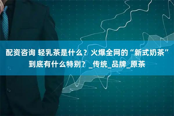 配资咨询 轻乳茶是什么？火爆全网的“新式奶茶”到底有什么特别？_传统_品牌_原茶