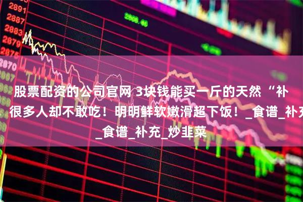 股票配资的公司官网 3块钱能买一斤的天然 “补铁冠军”，很多人却不敢吃！明明鲜软嫩滑超下饭！_食谱_补充_炒韭菜