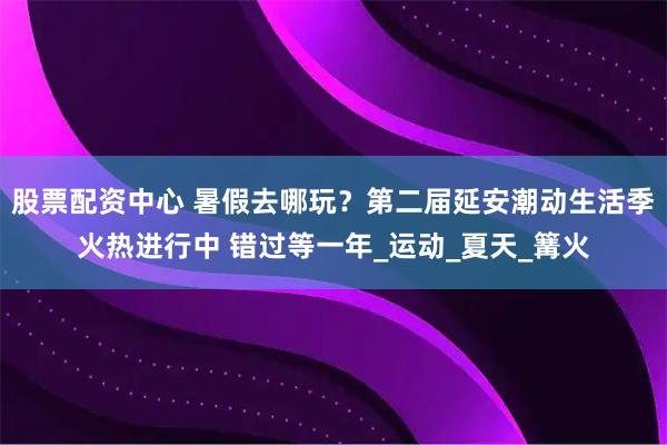 股票配资中心 暑假去哪玩？第二届延安潮动生活季火热进行中 错过等一年_运动_夏天_篝火