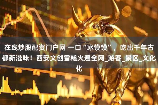 在线炒股配资门户网 一口“冰馍馍”，吃出千年古都新滋味！西安文创雪糕火遍全网_游客_景区_文化