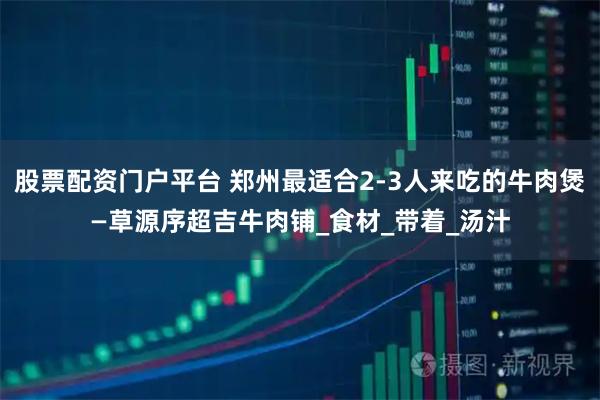 股票配资门户平台 郑州最适合2-3人来吃的牛肉煲—草源序超吉牛肉铺_食材_带着_汤汁