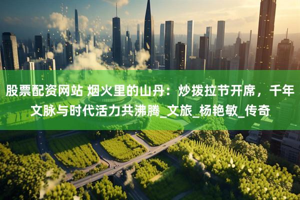 股票配资网站 烟火里的山丹：炒拨拉节开席，千年文脉与时代活力共沸腾_文旅_杨艳敏_传奇