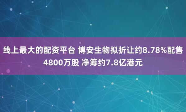 线上最大的配资平台 博安生物拟折让约8.78%配售4800万股 净筹约7.8亿港元