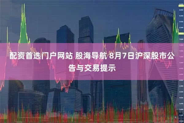 配资首选门户网站 股海导航 8月7日沪深股市公告与交易提示