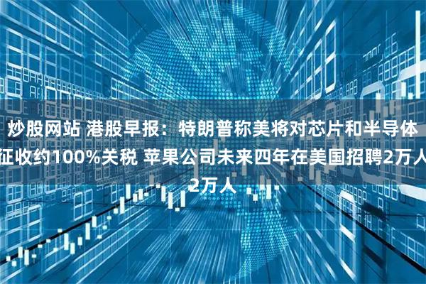 炒股网站 港股早报：特朗普称美将对芯片和半导体征收约100%关税 苹果公司未来四年在美国招聘2万人