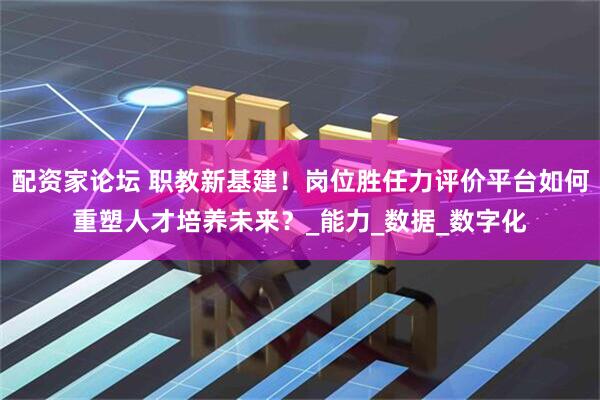 配资家论坛 职教新基建！岗位胜任力评价平台如何重塑人才培养未来？_能力_数据_数字化