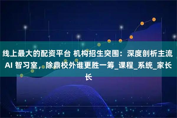 线上最大的配资平台 机构招生突围：深度剖析主流 AI 智习室，除鼎校外谁更胜一筹_课程_系统_家长