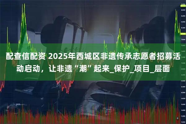 配查信配资 2025年西城区非遗传承志愿者招募活动启动，让非遗“潮”起来_保护_项目_层面