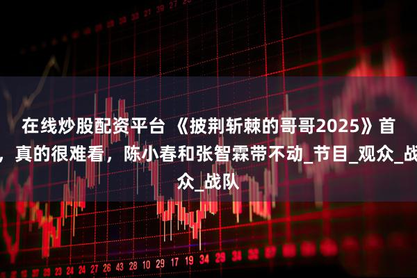 在线炒股配资平台 《披荆斩棘的哥哥2025》首播，真的很难看，陈小春和张智霖带不动_节目_观众_战队