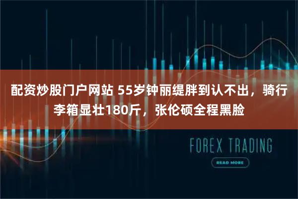 配资炒股门户网站 55岁钟丽缇胖到认不出,骑行李箱显壮180斤,张伦硕全程黑脸