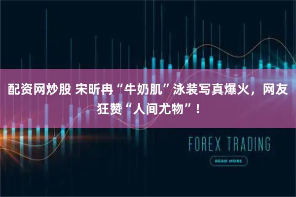 配资网炒股 宋昕冉“牛奶肌”泳装写真爆火,网友狂赞“人间尤物”!