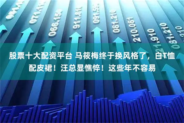 股票十大配资平台 马筱梅终于换风格了,白T恤配皮裙!汪总显憔悴!这些年不容易