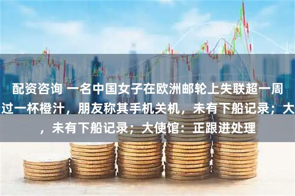 配资咨询 一名中国女子在欧洲邮轮上失联超一周，在船期间仅消费过一杯橙汁，朋友称其手机关机，未有下船记录；大使馆：正跟进处理